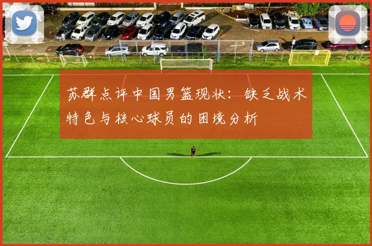 苏群点评中国男篮现状：缺乏战术特色与核心球员的困境分析