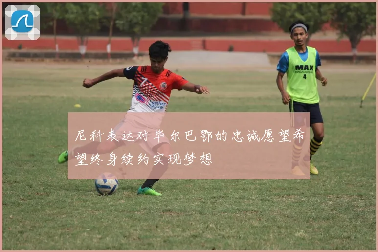 尼科表达对毕尔巴鄂的忠诚愿望希望终身续约实现梦想