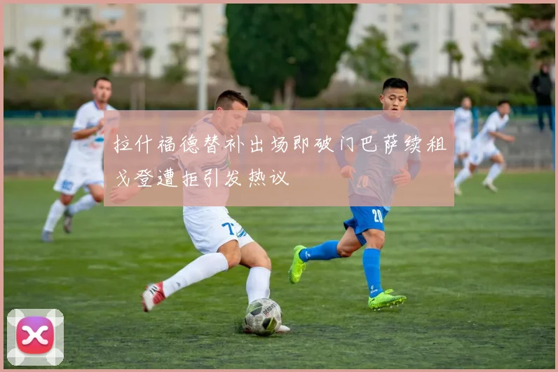 拉什福德替补出场即破门巴萨续租戈登遭拒引发热议