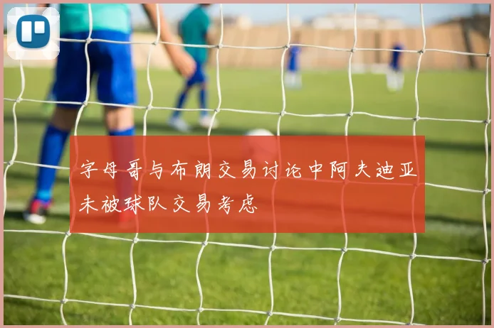 字母哥与布朗交易讨论中阿夫迪亚未被球队交易考虑