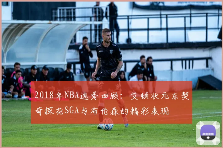 2018年NBA选秀回顾：艾顿状元东契奇探花SGA与布伦森的精彩表现