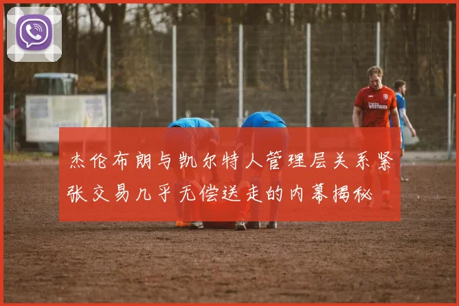 杰伦布朗与凯尔特人管理层关系紧张交易几乎无偿送走的内幕揭秘