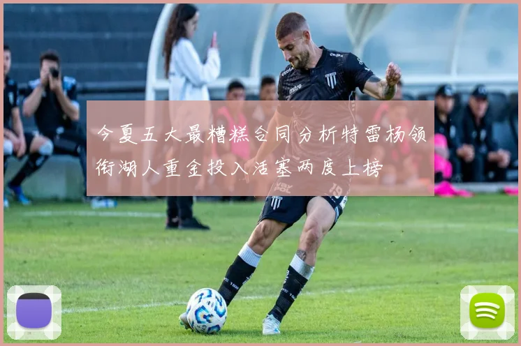 今夏五大最糟糕合同分析特雷杨领衔湖人重金投入活塞两度上榜