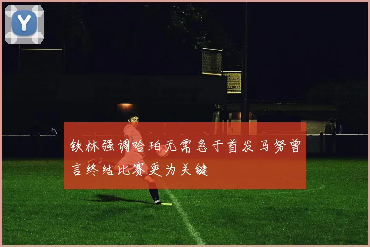铁林强调哈珀无需急于首发马努曾言终结比赛更为关键