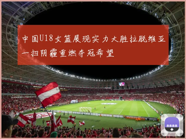中国U18女篮展现实力大胜拉脱维亚一扫阴霾重燃夺冠希望