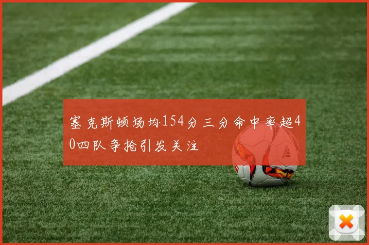 塞克斯顿场均154分三分命中率超40四队争抢引发关注