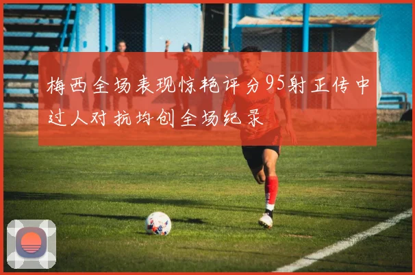 梅西全场表现惊艳评分95射正传中过人对抗均创全场纪录