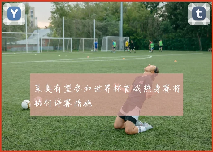 莱奥有望参加世界杯首战热身赛将执行停赛措施