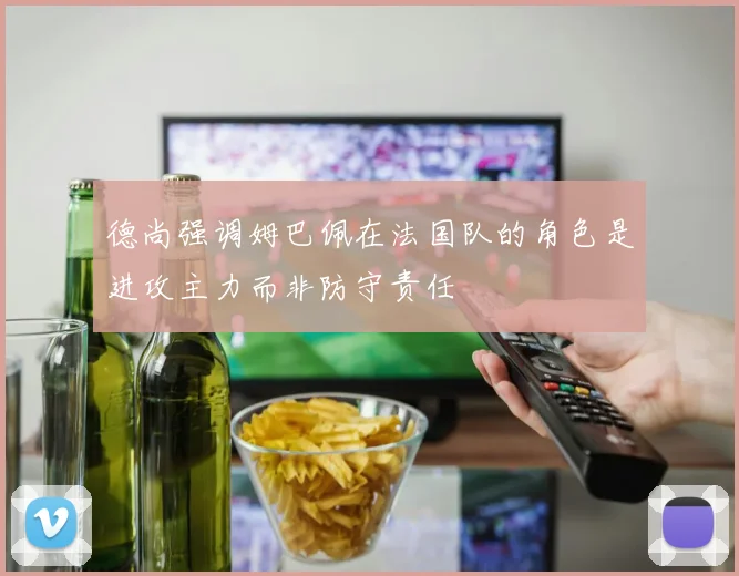 德尚强调姆巴佩在法国队的角色是进攻主力而非防守责任