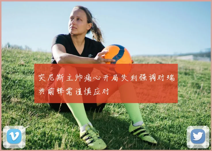 突尼斯主帅痛心开局失利强调对瑞典前锋需谨慎应对