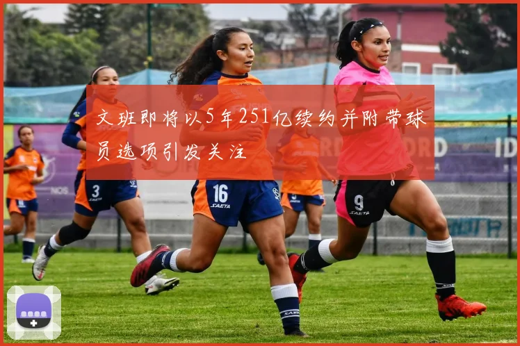 文班即将以5年251亿续约并附带球员选项引发关注