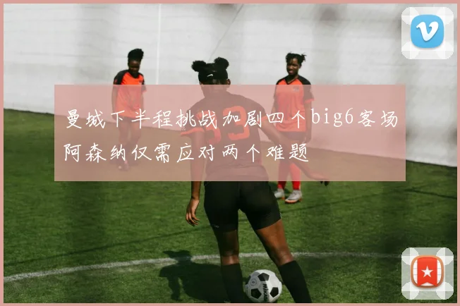 曼城下半程挑战加剧四个big6客场阿森纳仅需应对两个难题